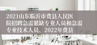 2021山东临沂市费县人民医院招聘急需紧缺专业人员和急需专业技术人员、2022年费县部分医疗卫生事业单位第二批招聘卫生类岗位人员进行考察通知
