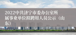 2022中共济宁市委办公室所属事业单位拟聘用人员公示（山东）