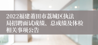 2022福建莆田市荔城区执法局招聘面试成绩、总成绩及体检相关事项公告