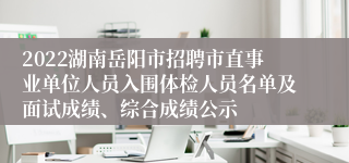 2022湖南岳阳市招聘市直事业单位人员入围体检人员名单及面试成绩、综合成绩公示