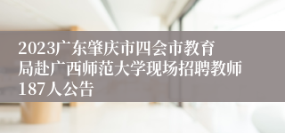 2023广东肇庆市四会市教育局赴广西师范大学现场招聘教师187人公告