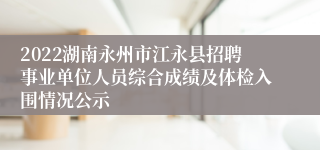 2022湖南永州市江永县招聘事业单位人员综合成绩及体检入围情况公示