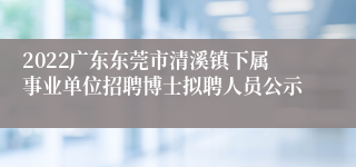 2022广东东莞市清溪镇下属事业单位招聘博士拟聘人员公示