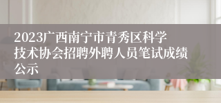 2023广西南宁市青秀区科学技术协会招聘外聘人员笔试成绩公示