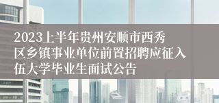 2023上半年贵州安顺市西秀区乡镇事业单位前置招聘应征入伍大学毕业生面试公告