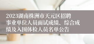 2023湖南株洲市天元区招聘事业单位人员面试成绩、综合成绩及入围体检人员名单公告