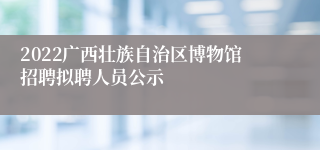 2022广西壮族自治区博物馆招聘拟聘人员公示