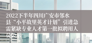 2022下半年四川广安市邻水县“小平故里英才计划”引进急需紧缺专业人才第一批拟聘用人员公示