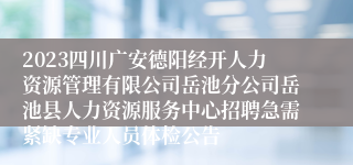 2023四川广安德阳经开人力资源管理有限公司岳池分公司岳池县人力资源服务中心招聘急需紧缺专业人员体检公告