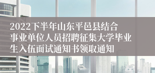 2022下半年山东平邑县结合事业单位人员招聘征集大学毕业生入伍面试通知书领取通知