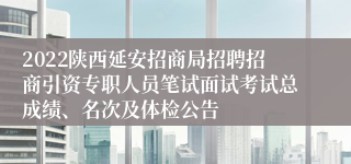 2022陕西延安招商局招聘招商引资专职人员笔试面试考试总成绩、名次及体检公告