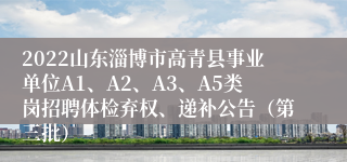 2022山东淄博市高青县事业单位A1、A2、A3、A5类岗招聘体检弃权、递补公告（第三批）