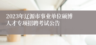 2023年辽源市事业单位硕博人才专项招聘考试公告