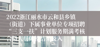 2022浙江丽水市云和县乡镇（街道）下属事业单位专项招聘“三支一扶”计划服务期满考核合格人员体检结果及入
