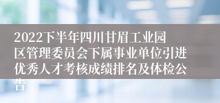 2022下半年四川甘眉工业园区管理委员会下属事业单位引进优秀人才考核成绩排名及体检公告