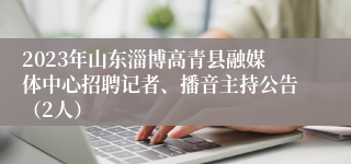 2023年山东淄博高青县融媒体中心招聘记者、播音主持公告（2人）