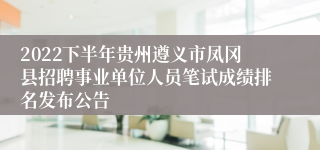 2022下半年贵州遵义市凤冈县招聘事业单位人员笔试成绩排名发布公告