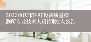 2023重庆市医疗设备质量检测所专业技术人员招聘2人公告