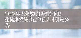 2023年内蒙故呼和浩特市卫生健康系统事业单位人才引进公告