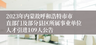 2023年内蒙故呼和浩特市市直部门及部分县区所属事业单位人才引进109人公告