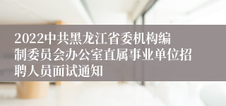 2022中共黑龙江省委机构编制委员会办公室直属事业单位招聘人员面试通知