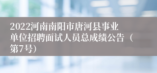 2022河南南阳市唐河县事业单位招聘面试人员总成绩公告（第7号）