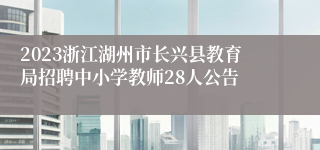 2023浙江湖州市长兴县教育局招聘中小学教师28人公告