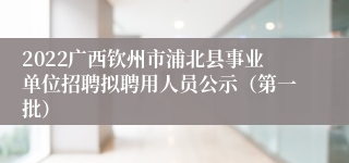 2022广西钦州市浦北县事业单位招聘拟聘用人员公示（第一批）