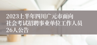 2023上半年四川广元市面向社会考试招聘事业单位工作人员26人公告