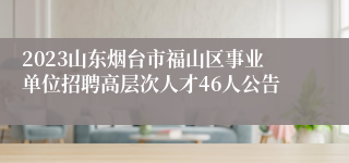 2023山东烟台市福山区事业单位招聘高层次人才46人公告