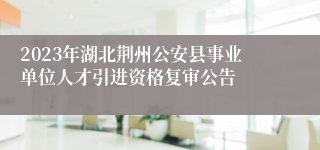 2023年湖北荆州公安县事业单位人才引进资格复审公告