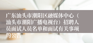 广东汕头市潮阳区融媒体中心（汕头市潮阳广播电视台）招聘人员面试人员名单和面试有关事项的公告