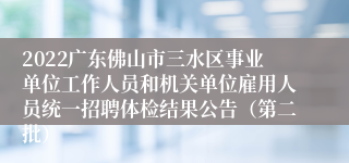 2022广东佛山市三水区事业单位工作人员和机关单位雇用人员统一招聘体检结果公告（第二批）