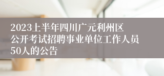 2023上半年四川广元利州区公开考试招聘事业单位工作人员50人的公告
