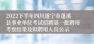 2022下半年四川遂宁市蓬溪县事业单位考试招聘第一批聘用考察结果及拟聘用人员公示