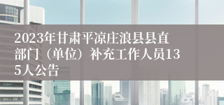 2023年甘肃平凉庄浪县县直部门（单位）补充工作人员135人公告