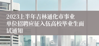 2023上半年吉林通化市事业单位招聘应征入伍高校毕业生面试通知