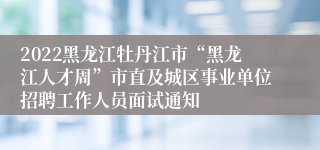 2022黑龙江牡丹江市“黑龙江人才周”市直及城区事业单位招聘工作人员面试通知