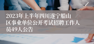 2023年上半年四川遂宁船山区事业单位公开考试招聘工作人员49人公告