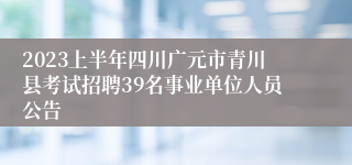 2023上半年四川广元市青川县考试招聘39名事业单位人员公告