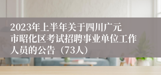 2023年上半年关于四川广元市昭化区考试招聘事业单位工作人员的公告（73人）