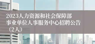 2023人力资源和社会保障部事业单位人事服务中心招聘公告（2人）