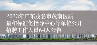 2023年广东茂名市茂南区质量和标准化指导中心等单位公开招聘工作人员64人公告