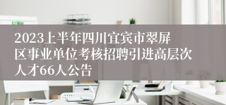 2023上半年四川宜宾市翠屏区事业单位考核招聘引进高层次人才66人公告