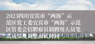 2023四川宜宾市“两海”示范区党工委宜宾市“两海”示范区管委会招聘雇员制聘用人员笔试成绩及调整面试时间