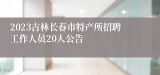 2023吉林长春市特产所招聘工作人员20人公告