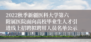 2022秋季新疆医科大学第六附属医院面向高校毕业生人才引进线上招聘拟聘用人员名单公示