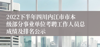2022下半年四川内江市市本级部分事业单位考聘工作人员总成绩及排名公示