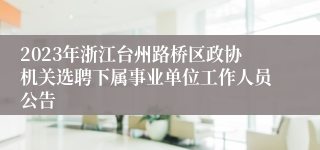 2023年浙江台州路桥区政协机关选聘下属事业单位工作人员公告