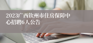 2023广西钦州市住房保障中心招聘6人公告